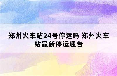 郑州火车站24号停运吗 郑州火车站最新停运通告